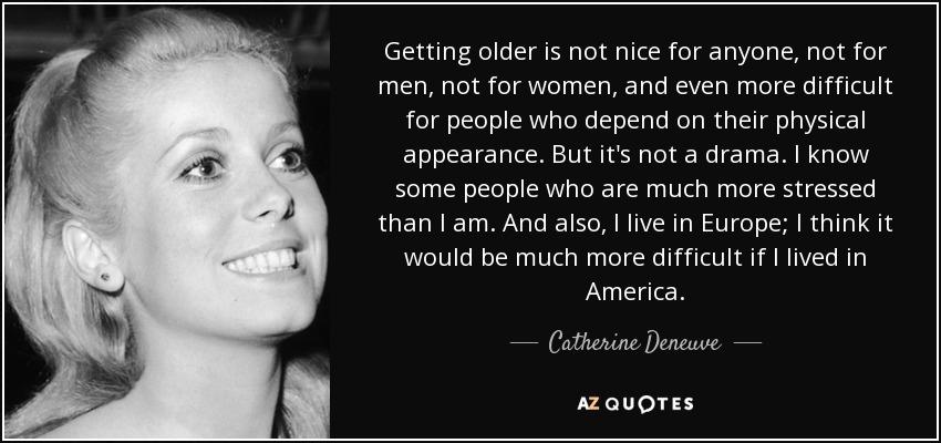 Getting older is not nice for anyone, not for men, not for women, and even more difficult for people who depend on their physical appearance. But it's not a drama. I know some people who are much more stressed than I am. And also, I live in Europe; I think it would be much more difficult if I lived in America. - Catherine Deneuve