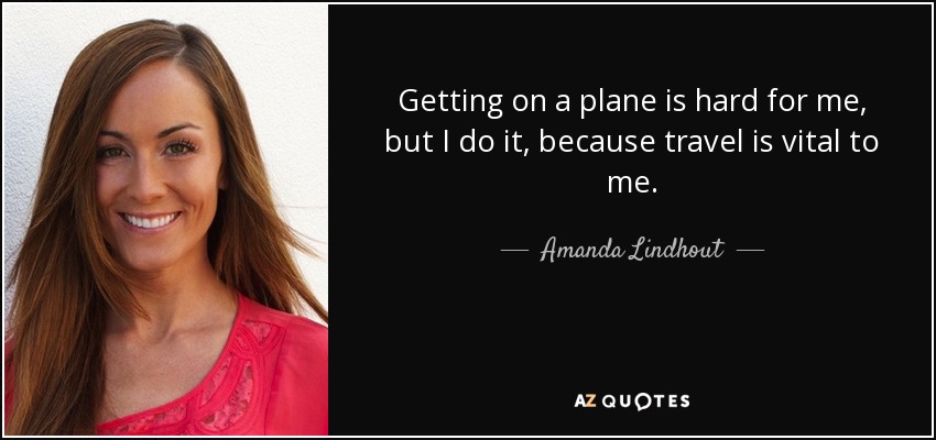 Getting on a plane is hard for me, but I do it, because travel is vital to me. - Amanda Lindhout