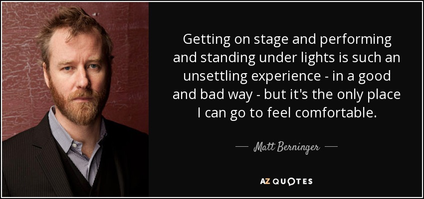 Getting on stage and performing and standing under lights is such an unsettling experience - in a good and bad way - but it's the only place I can go to feel comfortable. - Matt Berninger