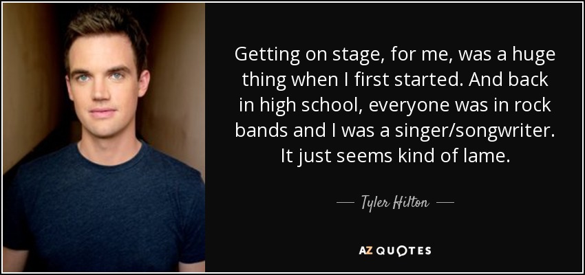 Getting on stage, for me, was a huge thing when I first started. And back in high school, everyone was in rock bands and I was a singer/songwriter. It just seems kind of lame. - Tyler Hilton