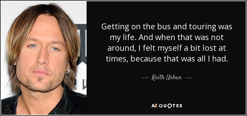 Getting on the bus and touring was my life. And when that was not around, I felt myself a bit lost at times, because that was all I had. - Keith Urban