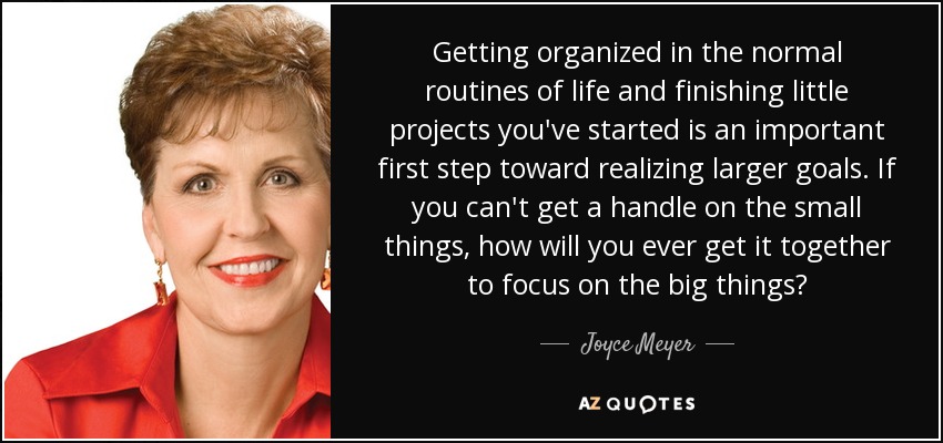 Getting organized in the normal routines of life and finishing little projects you've started is an important first step toward realizing larger goals. If you can't get a handle on the small things, how will you ever get it together to focus on the big things? - Joyce Meyer