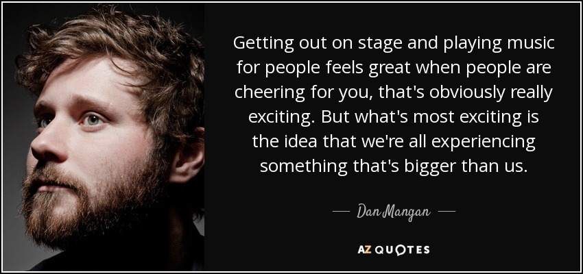 Getting out on stage and playing music for people feels great when people are cheering for you, that's obviously really exciting. But what's most exciting is the idea that we're all experiencing something that's bigger than us. - Dan Mangan