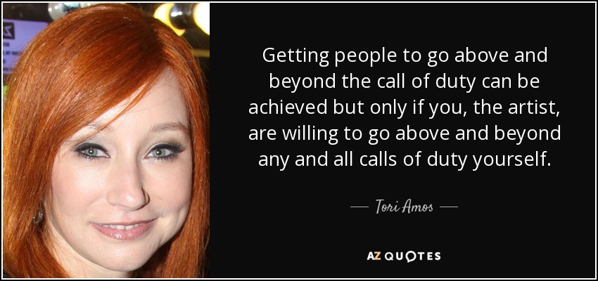 Getting people to go above and beyond the call of duty can be achieved but only if you, the artist, are willing to go above and beyond any and all calls of duty yourself. - Tori Amos