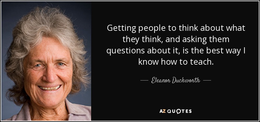 Getting people to think about what they think, and asking them questions about it, is the best way I know how to teach. - Eleanor Duckworth