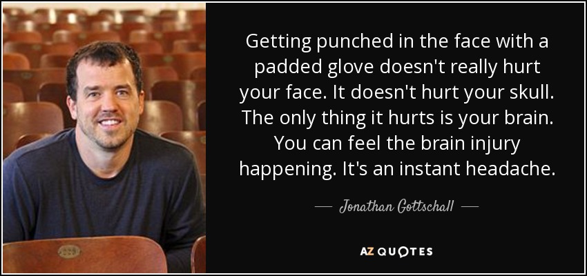 Getting punched in the face with a padded glove doesn't really hurt your face. It doesn't hurt your skull. The only thing it hurts is your brain. You can feel the brain injury happening. It's an instant headache. - Jonathan Gottschall