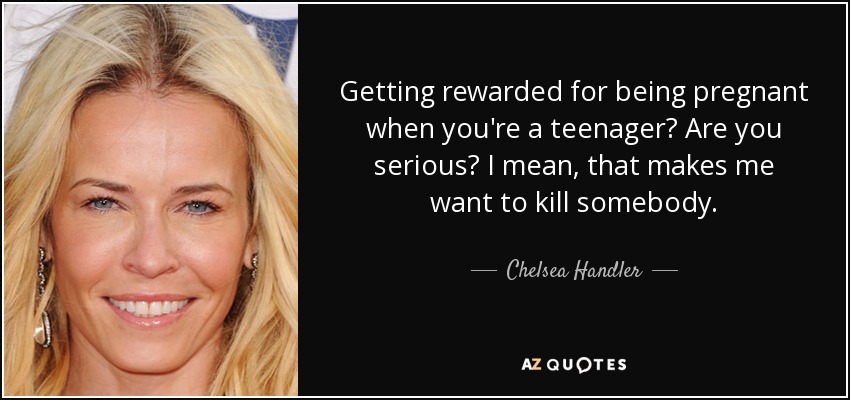 Getting rewarded for being pregnant when you're a teenager? Are you serious? I mean, that makes me want to kill somebody. - Chelsea Handler