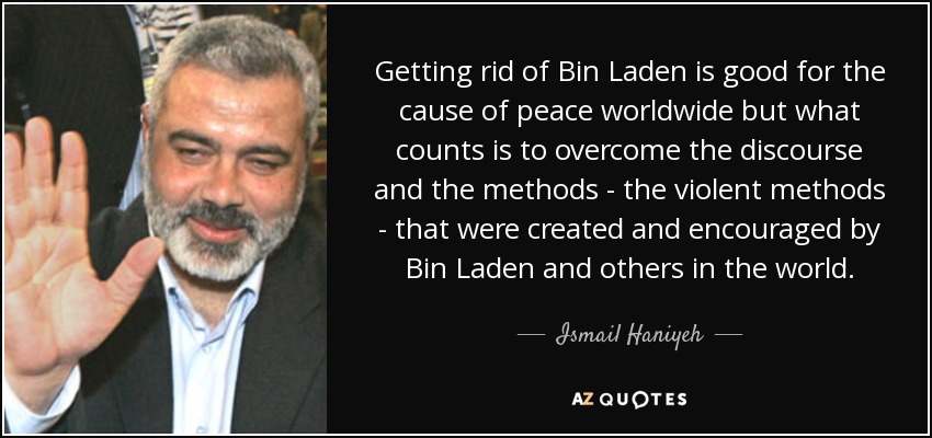 Getting rid of Bin Laden is good for the cause of peace worldwide but what counts is to overcome the discourse and the methods - the violent methods - that were created and encouraged by Bin Laden and others in the world. - Ismail Haniyeh