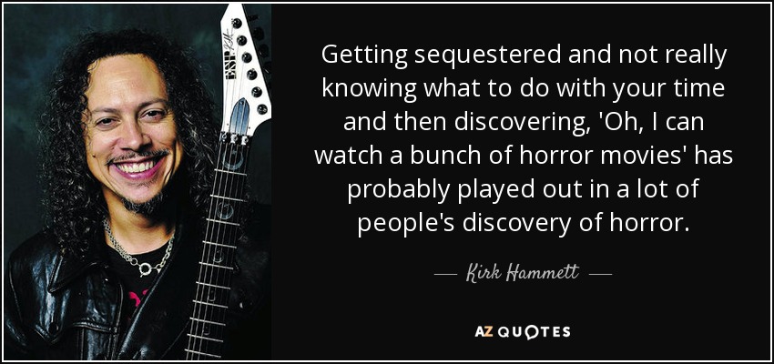 Getting sequestered and not really knowing what to do with your time and then discovering, 'Oh, I can watch a bunch of horror movies' has probably played out in a lot of people's discovery of horror. - Kirk Hammett
