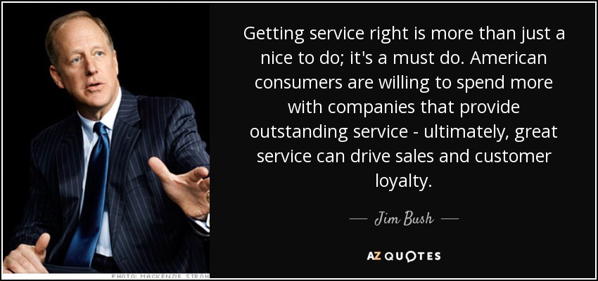 Getting service right is more than just a nice to do; it's a must do. American consumers are willing to spend more with companies that provide outstanding service - ultimately, great service can drive sales and customer loyalty. - Jim Bush