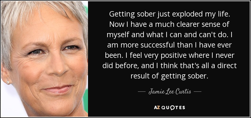 Getting sober just exploded my life. Now I have a much clearer sense of myself and what I can and can't do. I am more successful than I have ever been. I feel very positive where I never did before, and I think that's all a direct result of getting sober. - Jamie Lee Curtis