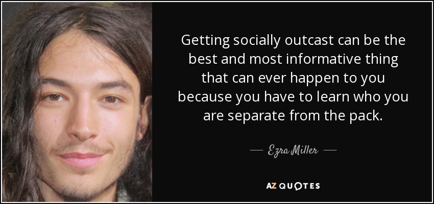 Getting socially outcast can be the best and most informative thing that can ever happen to you because you have to learn who you are separate from the pack. - Ezra Miller
