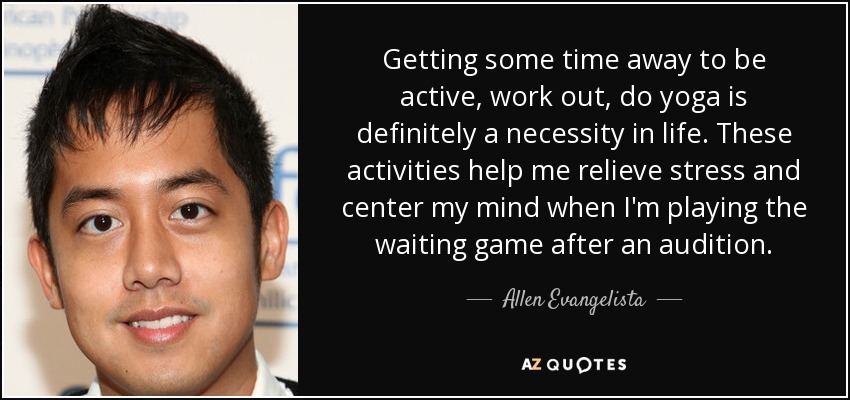 Getting some time away to be active, work out, do yoga is definitely a necessity in life. These activities help me relieve stress and center my mind when I'm playing the waiting game after an audition. - Allen Evangelista