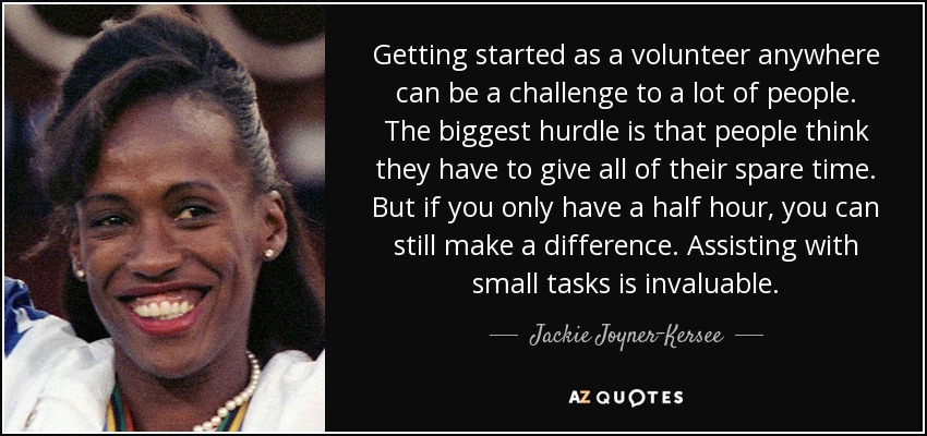 Getting started as a volunteer anywhere can be a challenge to a lot of people. The biggest hurdle is that people think they have to give all of their spare time. But if you only have a half hour, you can still make a difference. Assisting with small tasks is invaluable. - Jackie Joyner-Kersee