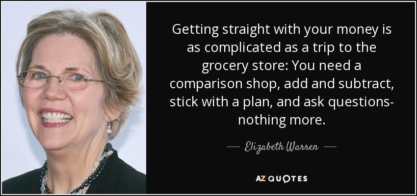 Getting straight with your money is as complicated as a trip to the grocery store: You need a comparison shop, add and subtract, stick with a plan, and ask questions- nothing more. - Elizabeth Warren