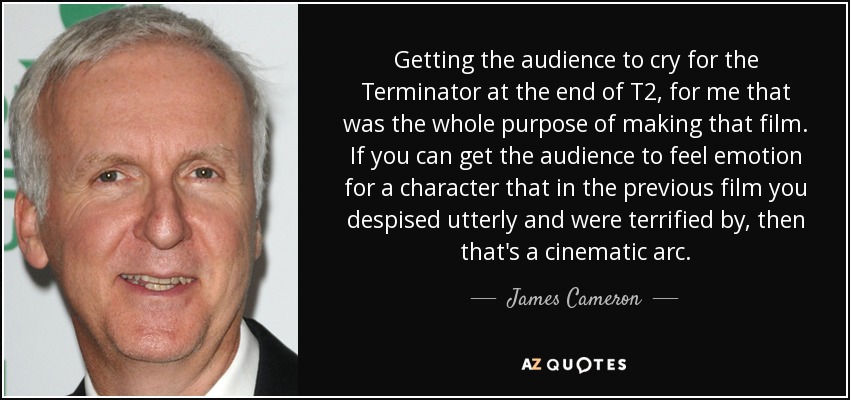 Getting the audience to cry for the Terminator at the end of T2, for me that was the whole purpose of making that film. If you can get the audience to feel emotion for a character that in the previous film you despised utterly and were terrified by, then that's a cinematic arc. - James Cameron