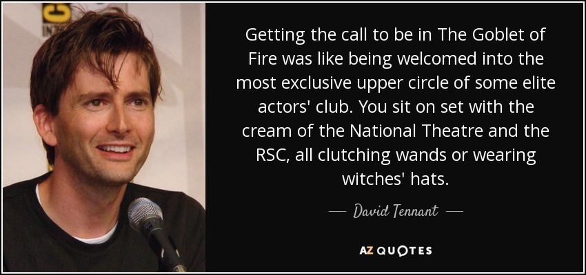 Getting the call to be in The Goblet of Fire was like being welcomed into the most exclusive upper circle of some elite actors' club. You sit on set with the cream of the National Theatre and the RSC, all clutching wands or wearing witches' hats. - David Tennant