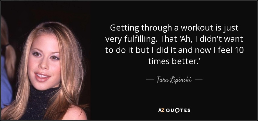 Getting through a workout is just very fulfilling. That 'Ah, I didn't want to do it but I did it and now I feel 10 times better.' - Tara Lipinski
