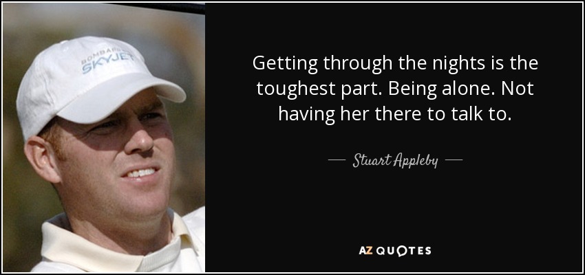 Getting through the nights is the toughest part. Being alone. Not having her there to talk to. - Stuart Appleby