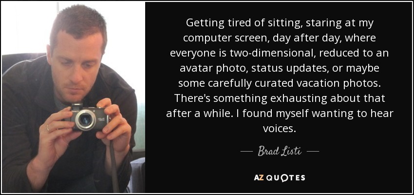 Getting tired of sitting, staring at my computer screen, day after day, where everyone is two-dimensional, reduced to an avatar photo, status updates, or maybe some carefully curated vacation photos. There's something exhausting about that after a while. I found myself wanting to hear voices. - Brad Listi