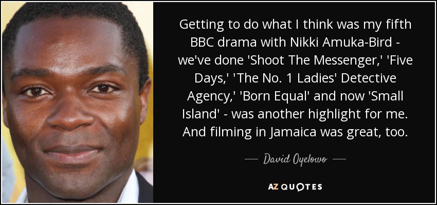 Getting to do what I think was my fifth BBC drama with Nikki Amuka-Bird - we've done 'Shoot The Messenger,' 'Five Days,' 'The No. 1 Ladies' Detective Agency,' 'Born Equal' and now 'Small Island' - was another highlight for me. And filming in Jamaica was great, too. - David Oyelowo