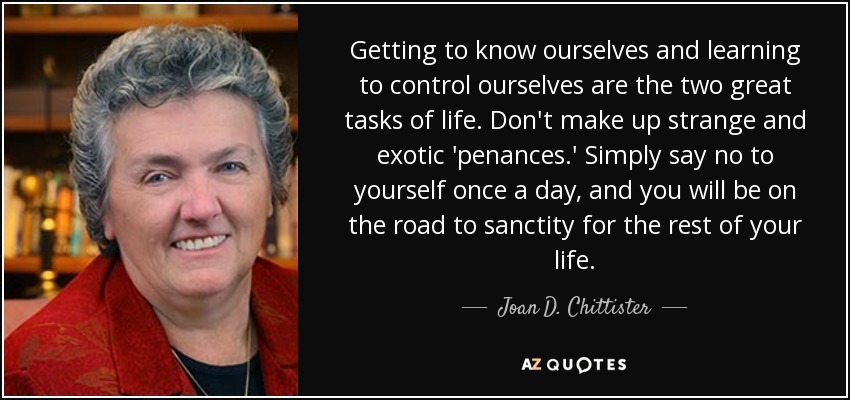 Getting to know ourselves and learning to control ourselves are the two great tasks of life. Don't make up strange and exotic 'penances.' Simply say no to yourself once a day, and you will be on the road to sanctity for the rest of your life. - Joan D. Chittister