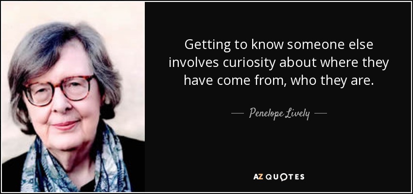 Getting to know someone else involves curiosity about where they have come from, who they are. - Penelope Lively