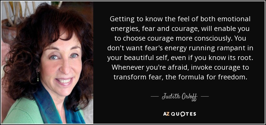 Getting to know the feel of both emotional energies, fear and courage, will enable you to choose courage more consciously. You don't want fear's energy running rampant in your beautiful self, even if you know its root. Whenever you're afraid, invoke courage to transform fear, the formula for freedom. - Judith Orloff