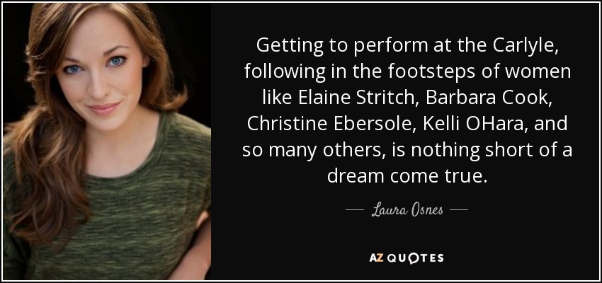 Getting to perform at the Carlyle, following in the footsteps of women like Elaine Stritch, Barbara Cook, Christine Ebersole, Kelli OHara, and so many others, is nothing short of a dream come true. - Laura Osnes