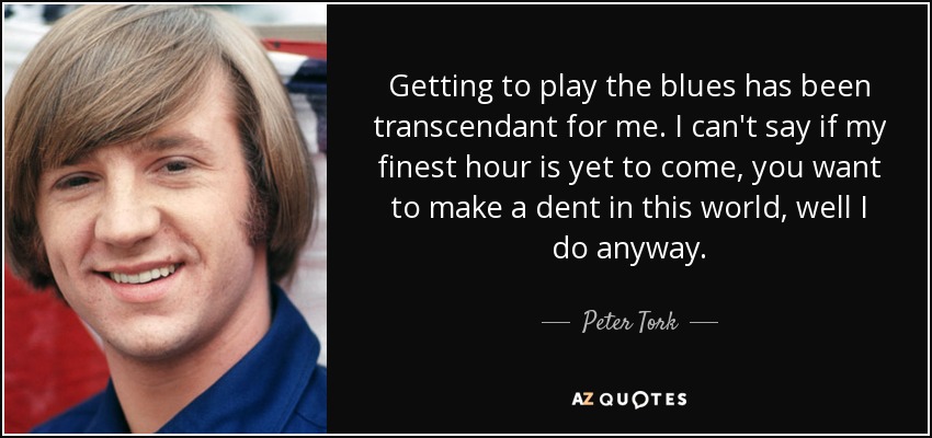 Getting to play the blues has been transcendant for me. I can't say if my finest hour is yet to come, you want to make a dent in this world, well I do anyway. - Peter Tork