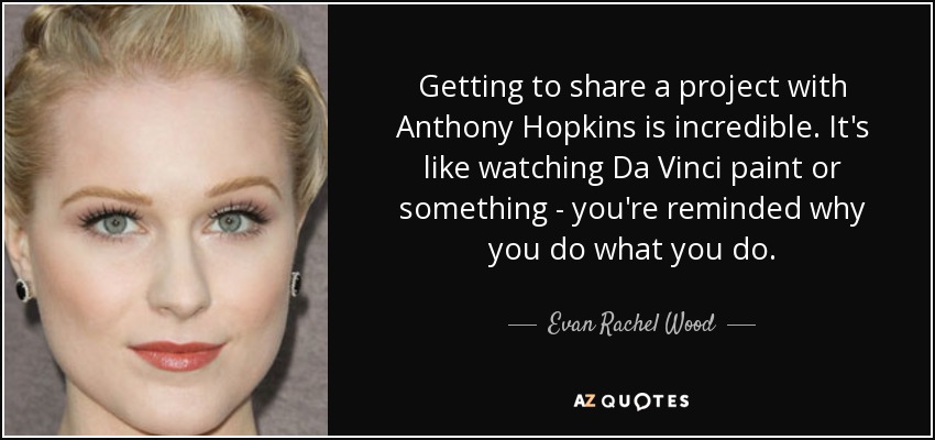 Getting to share a project with Anthony Hopkins is incredible. It's like watching Da Vinci paint or something - you're reminded why you do what you do. - Evan Rachel Wood