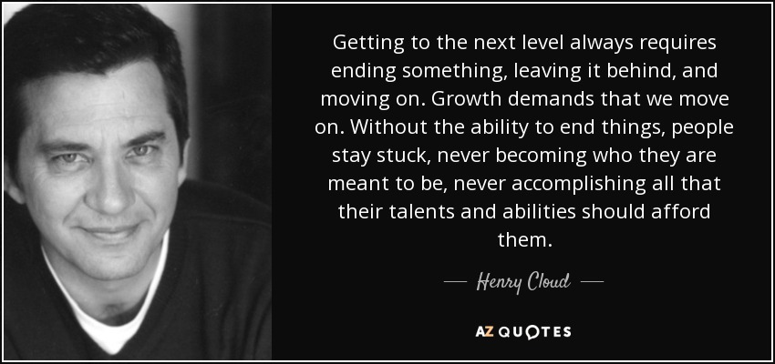 Getting to the next level always requires ending something, leaving it behind, and moving on. Growth demands that we move on. Without the ability to end things, people stay stuck, never becoming who they are meant to be, never accomplishing all that their talents and abilities should afford them. - Henry Cloud