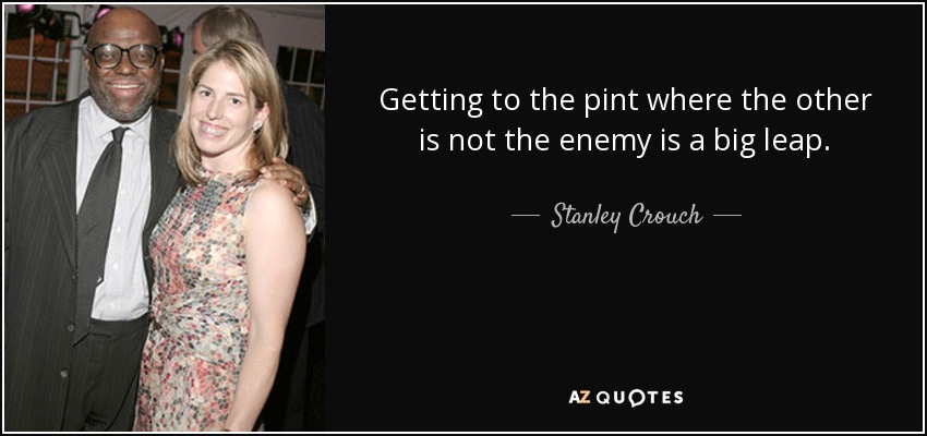 Getting to the pint where the other is not the enemy is a big leap. - Stanley Crouch