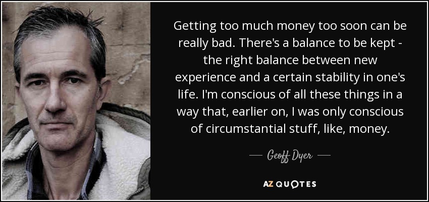 Getting too much money too soon can be really bad. There's a balance to be kept - the right balance between new experience and a certain stability in one's life. I'm conscious of all these things in a way that, earlier on, I was only conscious of circumstantial stuff, like, money. - Geoff Dyer