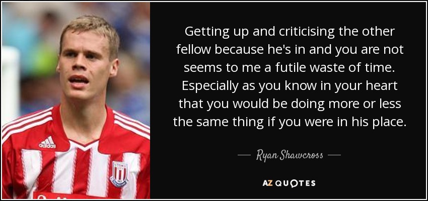 Getting up and criticising the other fellow because he's in and you are not seems to me a futile waste of time. Especially as you know in your heart that you would be doing more or less the same thing if you were in his place. - Ryan Shawcross