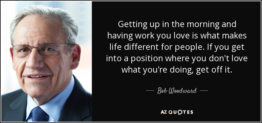 Getting up in the morning and having work you love is what makes life different for people. If you get into a position where you don't love what you're doing, get off it. - Bob Woodward