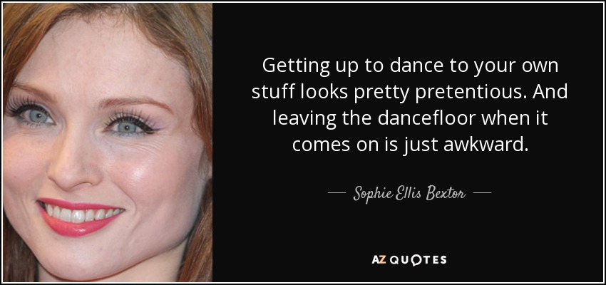 Getting up to dance to your own stuff looks pretty pretentious. And leaving the dancefloor when it comes on is just awkward. - Sophie Ellis Bextor