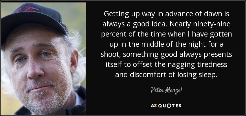 Getting up way in advance of dawn is always a good idea. Nearly ninety-nine percent of the time when I have gotten up in the middle of the night for a shoot, something good always presents itself to offset the nagging tiredness and discomfort of losing sleep. - Peter Menzel