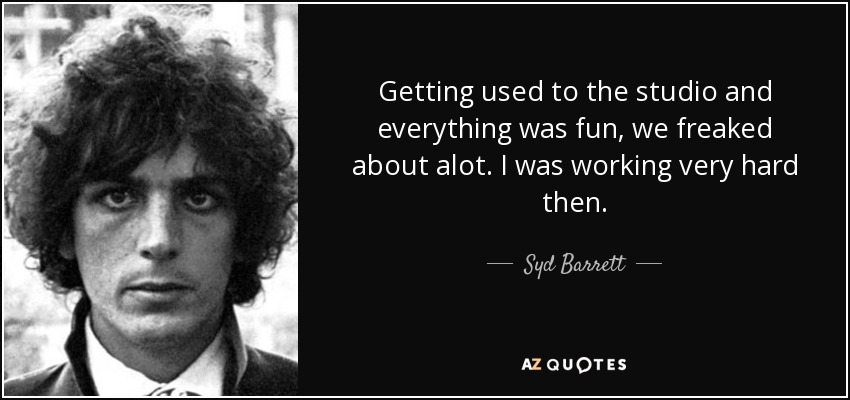 Getting used to the studio and everything was fun, we freaked about alot. I was working very hard then. - Syd Barrett