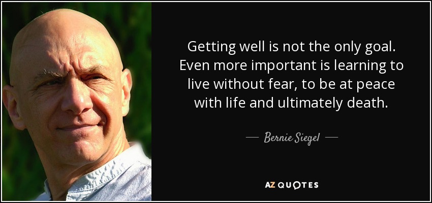 Getting well is not the only goal. Even more important is learning to live without fear, to be at peace with life and ultimately death. - Bernie Siegel