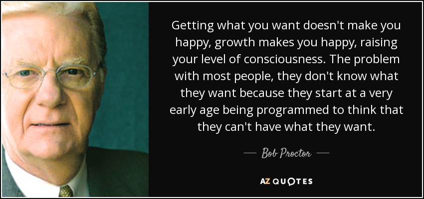 Getting what you want doesn't make you happy, growth makes you happy, raising your level of consciousness. The problem with most people, they don't know what they want because they start at a very early age being programmed to think that they can't have what they want. - Bob Proctor