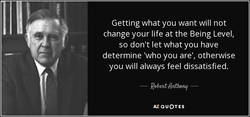 Getting what you want will not change your life at the Being Level, so don't let what you have determine 'who you are', otherwise you will always feel dissatisfied. - Robert Anthony