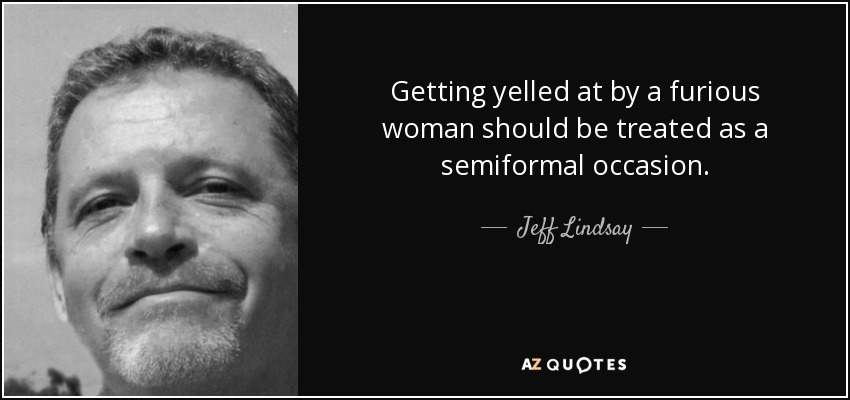 Getting yelled at by a furious woman should be treated as a semiformal occasion. - Jeff Lindsay