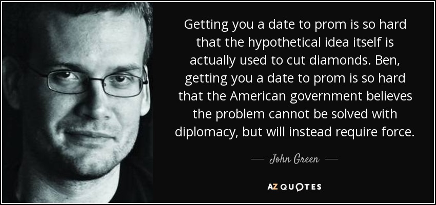 Getting you a date to prom is so hard that the hypothetical idea itself is actually used to cut diamonds. Ben, getting you a date to prom is so hard that the American government believes the problem cannot be solved with diplomacy, but will instead require force. - John Green