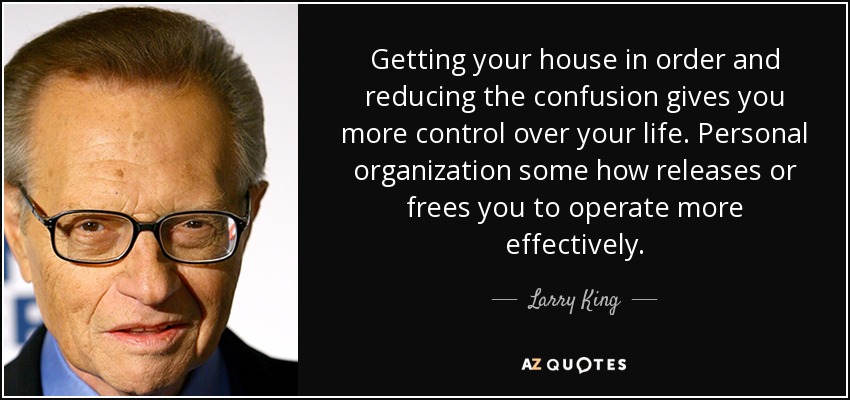 Getting your house in order and reducing the confusion gives you more control over your life. Personal organization some how releases or frees you to operate more effectively. - Larry King