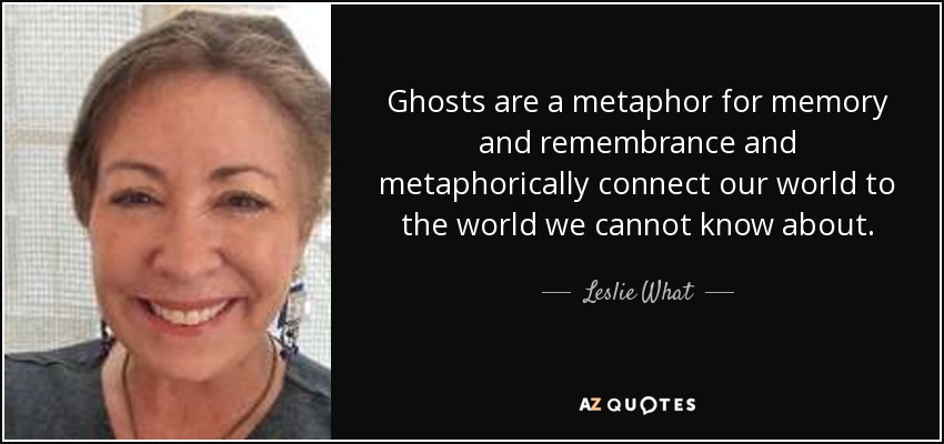 Ghosts are a metaphor for memory and remembrance and metaphorically connect our world to the world we cannot know about. - Leslie What