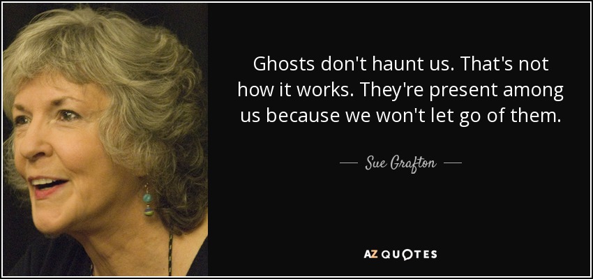 Ghosts don't haunt us. That's not how it works. They're present among us because we won't let go of them. - Sue Grafton