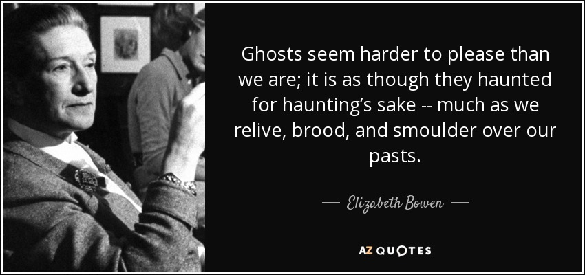 Ghosts seem harder to please than we are; it is as though they haunted for haunting’s sake -- much as we relive, brood, and smoulder over our pasts. - Elizabeth Bowen