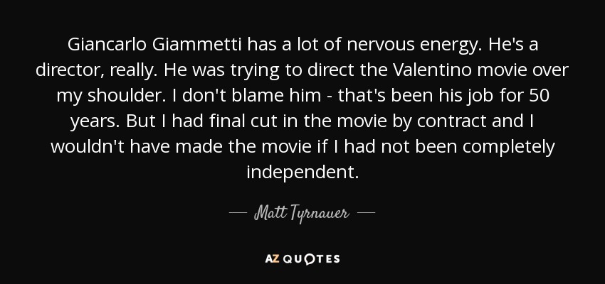 Giancarlo Giammetti has a lot of nervous energy. He's a director, really. He was trying to direct the Valentino movie over my shoulder. I don't blame him - that's been his job for 50 years. But I had final cut in the movie by contract and I wouldn't have made the movie if I had not been completely independent. - Matt Tyrnauer