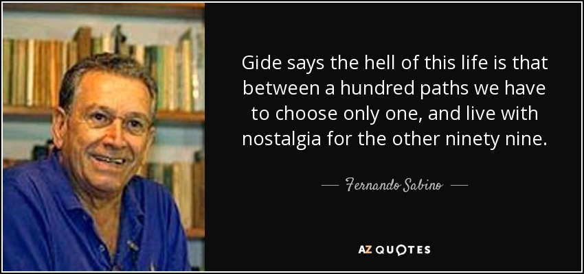 Gide says the hell of this life is that between a hundred paths we have to choose only one, and live with nostalgia for the other ninety nine. - Fernando Sabino